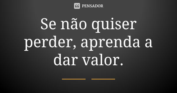 Se não quiser perder, aprenda a dar valor.