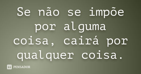 Se não se impõe por alguma coisa, cairá por qualquer coisa.