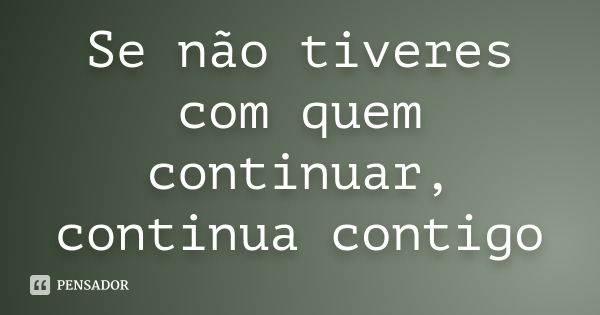 Se não tiveres com quem continuar, continua contigo... Frase de Anónimo.