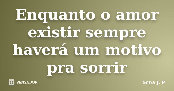 Enquanto o amor existir sempre haverá um motivo pra sorrir... Frase de Sena J. P.