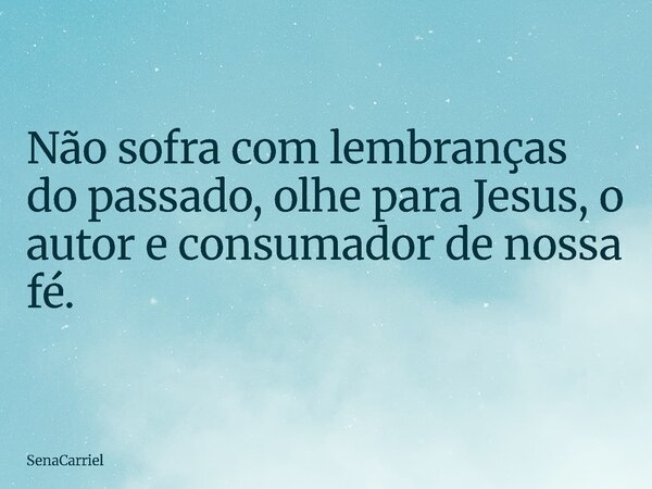 Não sofra com lembranças do passado, olhe para Jesus, o autor e consumador de nossa fé.... Frase de SenaCarriel.