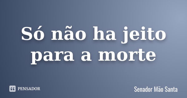 Só não ha jeito para a morte... Frase de Senador Mão Santa.