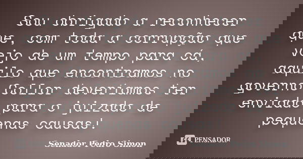 Sou obrigado a reconhecer que, com toda a corrupção que vejo de um tempo para cá, aquilo que encontramos no governo Collor deveríamos ter enviado para o juizado... Frase de Senador Pedro Simon.