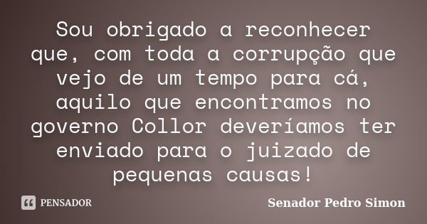 Sou obrigado a reconhecer que, com toda a corrupção que vejo de um tempo para cá, aquilo que encontramos no governo Collor deveríamos ter enviado para o juizado... Frase de Senador Pedro Simon.