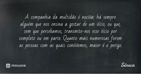 A companhia da multidão é nociva: há sempre alguém que nos ensina a gostar de um vício, ou que, sem que percebamos, transmite-nos esse vício por completo ou em ... Frase de Sêneca.