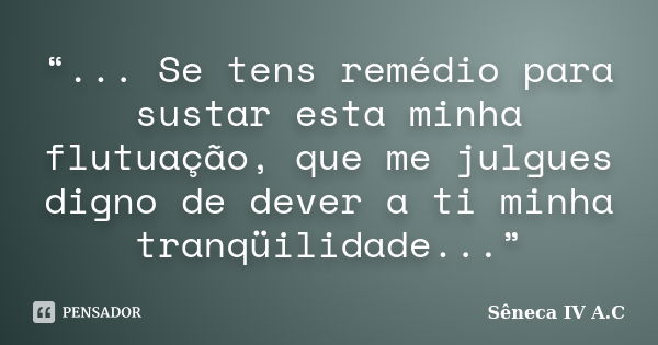 “... Se tens remédio para sustar esta minha flutuação, que me julgues digno de dever a ti minha tranqüilidade...”... Frase de Sêneca  IV A.C.