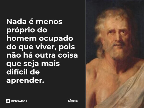 ⁠Nada é menos próprio do homem ocupado do que viver, pois não há outra coisa que seja mais difícil de aprender.... Frase de Sêneca.