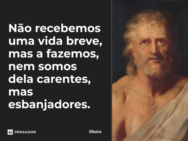 Não recebemos uma vida breve, mas a fazemos, nem somos dela carentes, mas esbanjadores.... Frase de Sêneca.