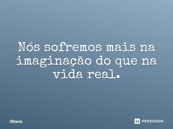 Nós sofremos mais na imaginação do que na vida real.... Frase de Sêneca.