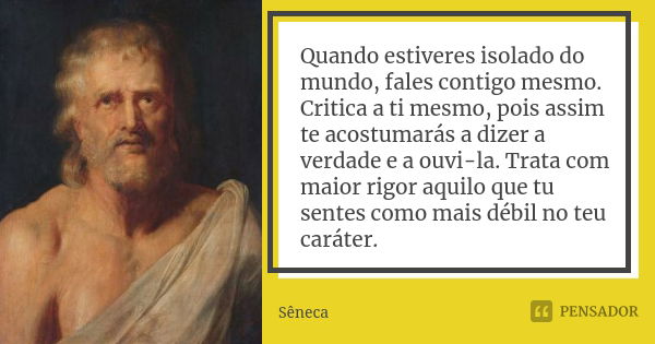 Quando estiveres isolado do mundo, fales contigo mesmo. Critica a ti mesmo, pois assim te acostumarás a dizer a verdade e a ouvi-la. Trata com maior rigor aquil... Frase de Sêneca.