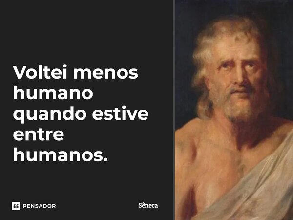Voltei menos humano quando estive entre humanos.... Frase de Sêneca.