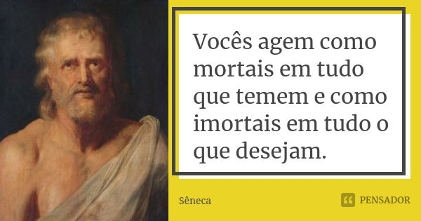 Vocês agem como mortais em tudo que temem e como imortais em tudo o que desejam.... Frase de Sêneca.