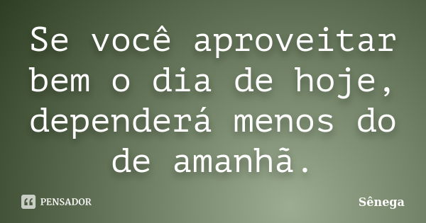 Se você aproveitar bem o dia de hoje, dependerá menos do de amanhã.... Frase de Sênega.