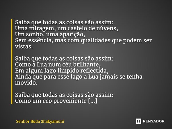 ⁠Saiba que todas as coisas são assim: Uma miragem, um castelo de núvens, Um sonho, uma aparição, Sem essência, mas com qualidades que podem ser vistas. Saiba qu... Frase de Senhor Buda Shakyamuni.