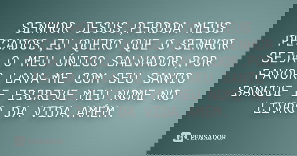 SENHOR JESUS,PERDOA MEUS PECADOS,EU QUERO QUE O SENHOR SEJA O MEU ÚNICO SALVADOR,POR FAVOR LAVA-ME COM SEU SANTO SANGUE E ESCREVE MEU NOME NO LIVRO DA VIDA.AMÉM... Frase de Anônimo.