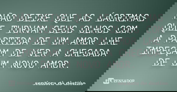 NÃO DEIXE QUE AS LÁGRIMAS QUE TURVAM SEUS OLHOS COM A PARTIDA DE UM AMOR LHE IMPEÇAM DE VER A CHEGADA DE UM NOVO AMOR.... Frase de senhora do destino.