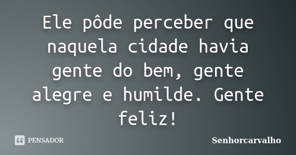 Ele pôde perceber que naquela cidade havia gente do bem, gente alegre e humilde. Gente feliz!... Frase de SenhorCarvalho.