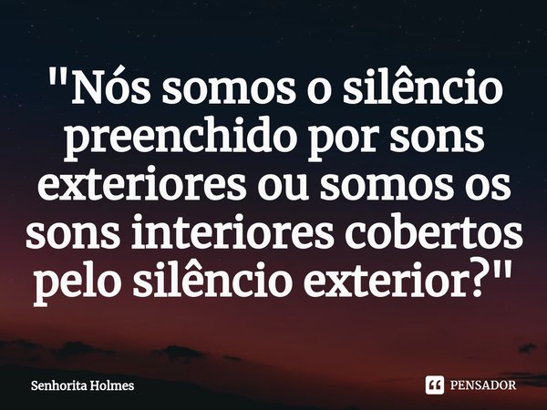 "⁠Nós somos o silêncio preenchido por sons exteriores ou somos os sons interiores cobertos pelo silêncio exterior?"... Frase de Senhorita Holmes.