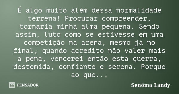 É algo muito além dessa normalidade terrena! Procurar compreender, tornaria minha alma pequena. Sendo assim, luto como se estivesse em uma competição na arena, ... Frase de Senôma Landy.