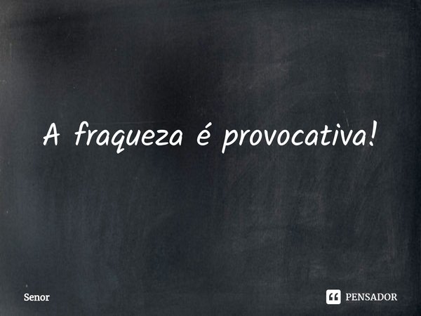 ⁠A fraqueza é provocativa!... Frase de Senor.