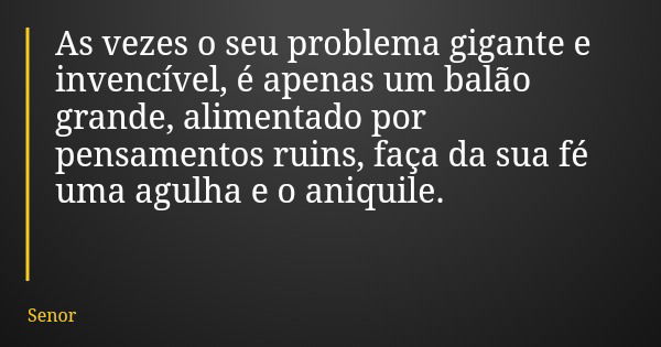 As vezes o seu problema gigante e invencível, é apenas um balão grande, alimentado por pensamentos ruins, faça da sua fé uma agulha e o aniquile.... Frase de Senor.