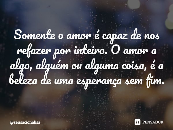 Somente o amor é capaz de nos refazer por inteiro. O amor a algo, alguém ou alguma coisa, é ⁠a beleza de uma esperança sem fim.... Frase de sensacionalisa.