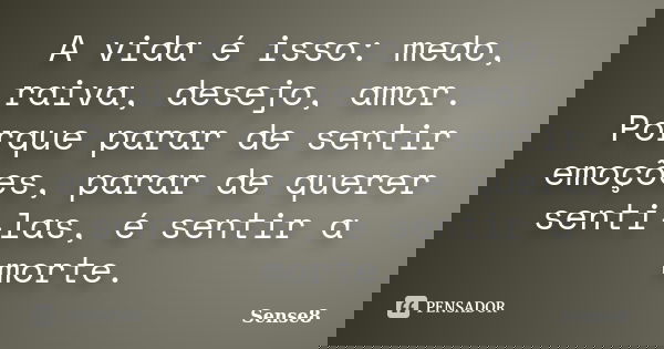 A vida é isso: medo, raiva, desejo, amor. Porque parar de sentir emoções, parar de querer senti-las, é sentir a morte.... Frase de Sense8.
