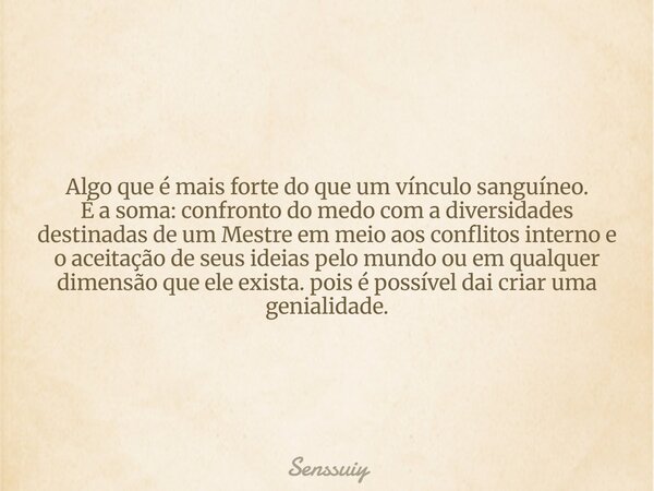 Algo que é mais forte do que um vínculo sanguíneo. É a soma: confronto do medo com a diversidades destinadas de um Mestre em meio aos conflitos interno e o acei... Frase de Senssuiy.
