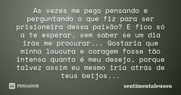 As vezes me pego pensando e perguntando o que fiz para ser prisioneira dessa paixão? E fico só a te esperar, sem saber se um dia irás me procurar... Gostaria qu... Frase de sentimentaleusou.