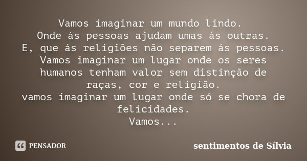 Vamos imaginar um mundo lindo. Onde ás pessoas ajudam umas ás outras. E, que ás religiões não separem ás pessoas. Vamos imaginar um lugar onde os seres humanos ... Frase de sentimentos de Sílvia.