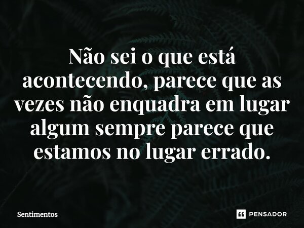 Não sei o que está acontecendo, parece que as vezes não enquadra em lugar algum sempre parece que estamos no lugar errado.... Frase de Sentimentos.
