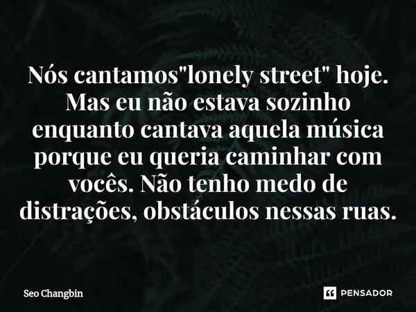 Nós cantamos "lonely street" hoje. Mas eu não estava sozinho enquanto cantava aquela música porque eu queria caminhar com vocês. Não tenho medo de dis... Frase de Seo Changbin.