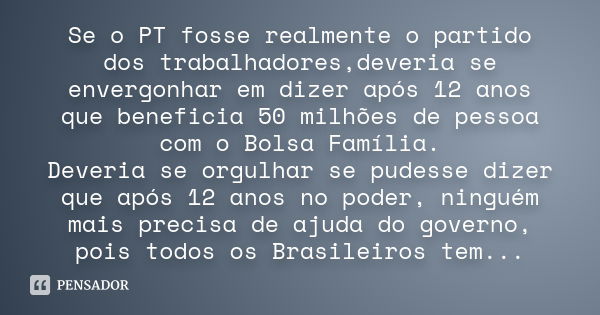 Se o PT fosse realmente o partido dos trabalhadores,deveria se envergonhar em dizer após 12 anos que beneficia 50 milhões de pessoa com o Bolsa Família. Deveria