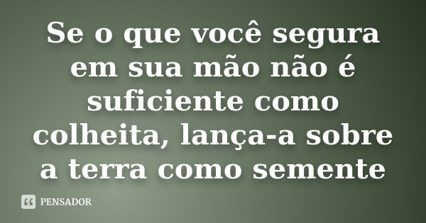 Se o que você segura em sua mão não é suficiente como colheita, lança-a sobre a terra como semente