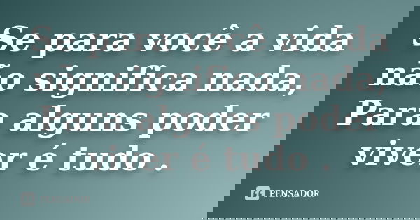 Se para você a vida não significa nada, Para alguns poder viver é tudo .
