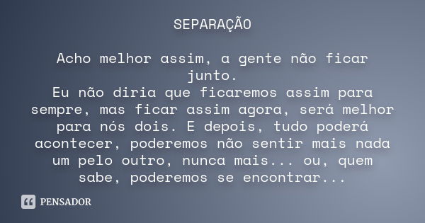 SEPARAÇÃO Acho melhor assim, a gente não ficar junto. Eu não diria que ficaremos assim para sempre, mas ficar assim agora, será melhor para nós dois. E depois, 