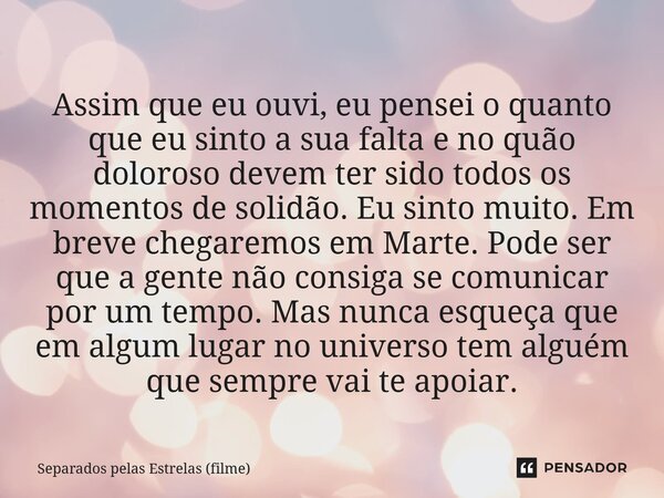 Assim que eu ouvi, eu pensei o quanto que eu sinto a sua falta e no quão doloroso devem ter sido todos os momentos de solidão. Eu sinto muito. Em breve chegare... Frase de Separados pelas Estrelas (filme).