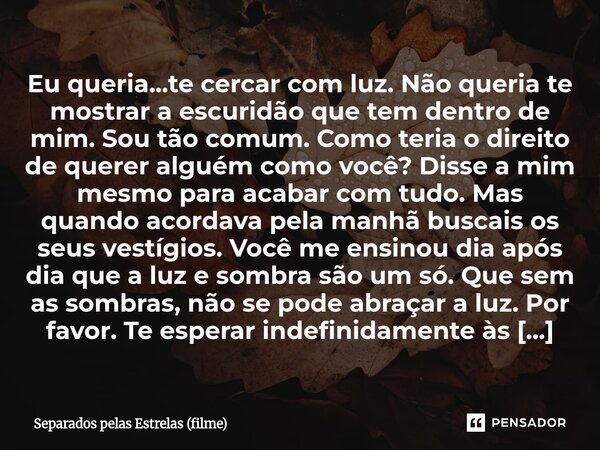 Eu queria...te cercar com luz. Não queria te mostrar a escuridão que tem dentro de mim. Sou tão comum. Como teria o direito de querer alguém como você? Disse a... Frase de Separados pelas Estrelas (filme).
