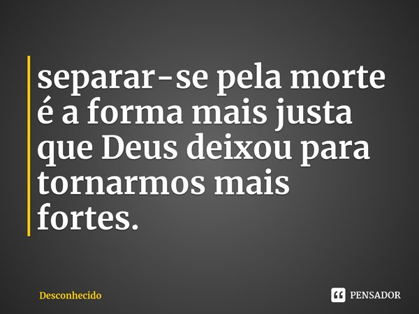 ⁠separar-se pela morte é a forma mais justa que Deus deixou para tornarmos mais fortes.