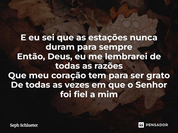 ⁠E eu sei que as estações nunca duram para sempre Então, Deus, eu me lembrarei de todas as razões Que meu coração tem para ser grato De todas as vezes em que o ... Frase de Seph Schlueter.