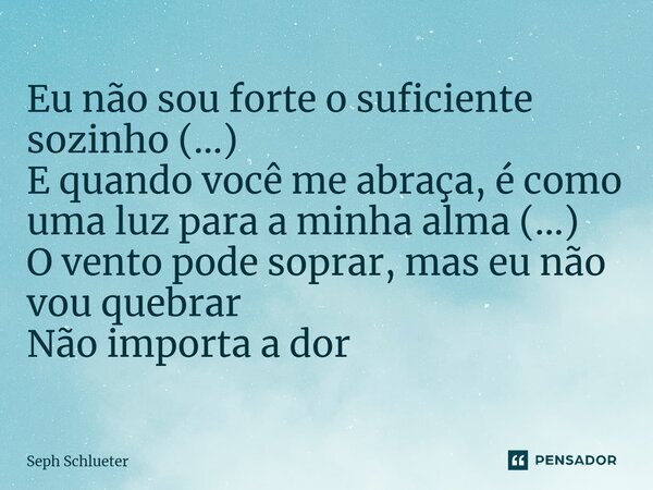 ⁠Eu não sou forte o suficiente sozinho (...) E quando você me abraça, é como uma luz para a minha alma (...) O vento pode soprar, mas eu não vou quebrar Não imp... Frase de Seph Schlueter.