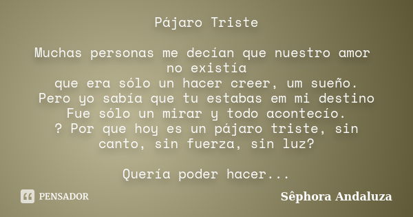 Pájaro Triste Muchas personas me decían que nuestro amor no existía que era sólo un hacer creer, um sueño. Pero yo sabía que tu estabas em mi destino Fue sólo u... Frase de Sêphora Andaluza.