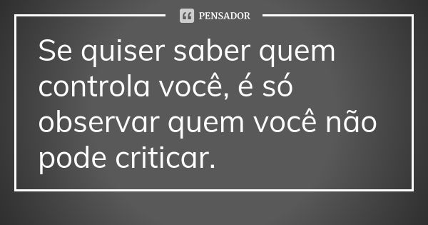 Se quiser saber quem controla você, é só observar quem você não pode criticar.