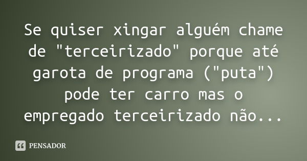 Se quiser xingar alguém chame de "terceirizado" porque até garota de programa ("puta") pode ter carro mas o empregado terceirizado não...