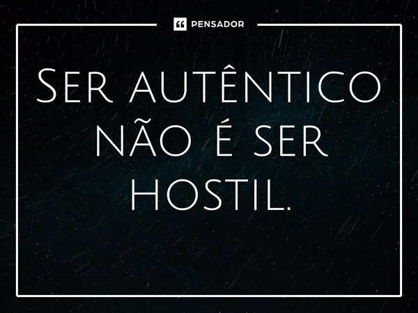 ⁠Ser autêntico não é ser hostil.