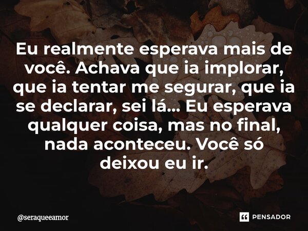Eu realmente esperava mais de você. Achava que ia implorar, que ia tentar me segurar, que ia se declarar, sei lá… Eu esperava qualquer coisa, mas no final, nada... Frase de seraqueeamor.
