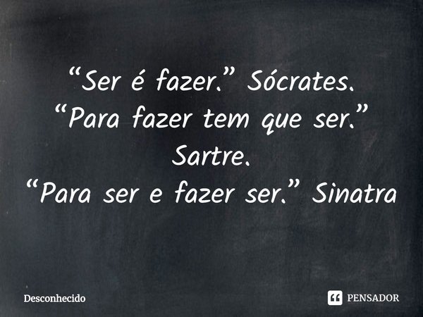 ⁠“Ser é fazer.” Sócrates.
“Para fazer tem que ser.” Sartre.
“Para ser e fazer ser.” Sinatra