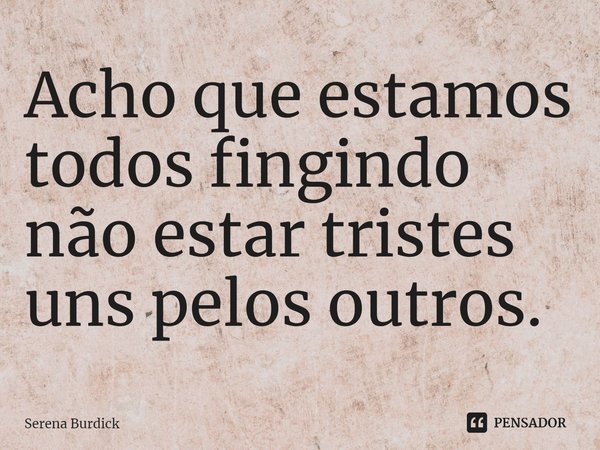 ⁠Acho que estamos todos fingindo não estar tristes uns pelos outros.... Frase de Serena Burdick.
