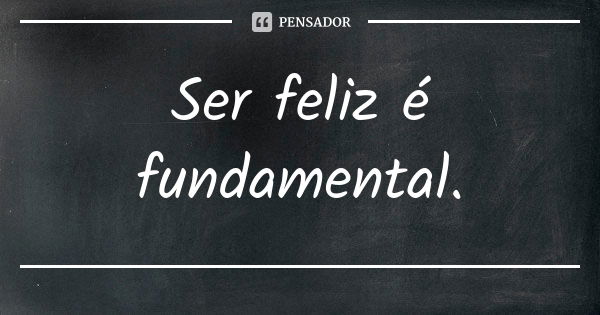 Ser feliz é fundamental.