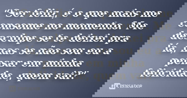 “Ser feliz, é o que mais me consome no momento. Me desculpe se te deixei pra lá, mas se não sou eu a pensar em minha felicidade, quem vai?”